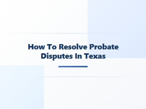 How to Resolve Probate Disputes in Texas